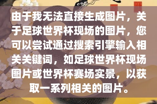 由于我无法直接生成图片，关于足球世界杯现场的图片，您可以尝试通过搜索引擎输入相关关键词，如足球世界杯现场图片或世界杯赛场实景，以获取一系列相关的图片。