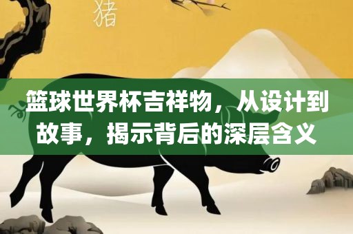 篮球世界杯吉祥物，从设计到故事，揭示背后的深层含义
