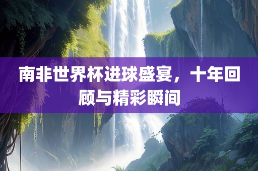 南非世界杯进球盛宴，十年回顾与精彩瞬间