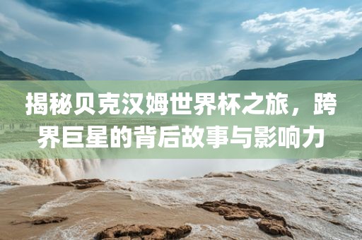 揭秘贝克汉姆世界杯之旅，跨界巨星的背后故事与影响力