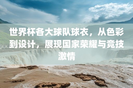世界杯各大球队球衣，从色彩到设计，展现国家荣耀与竞技激情