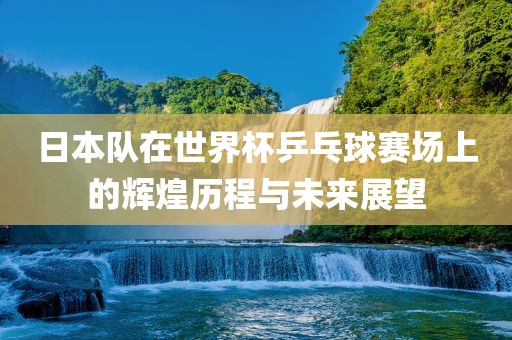 日本队在世界杯乒乓球赛场上的辉煌历程与未来展望
