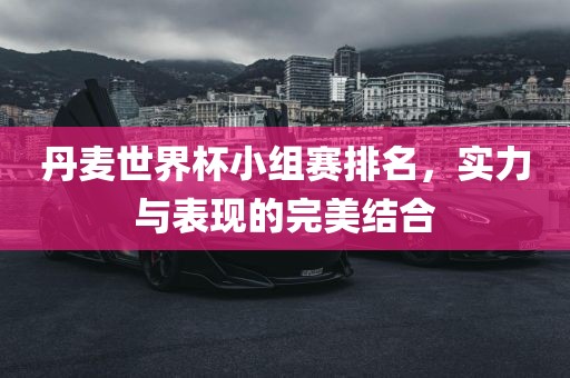 丹麦世界杯小组赛排名，实力与表现的完美结合