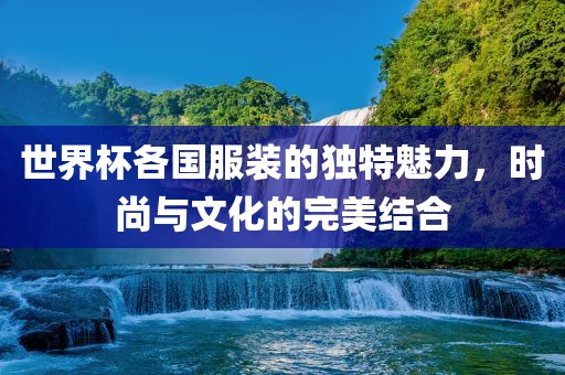 世界杯各国服装的独特魅力，时尚与文化的完美结合