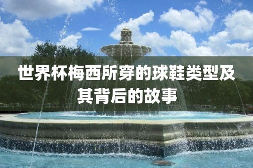 世界杯梅西所穿的球鞋类型及其背后的故事