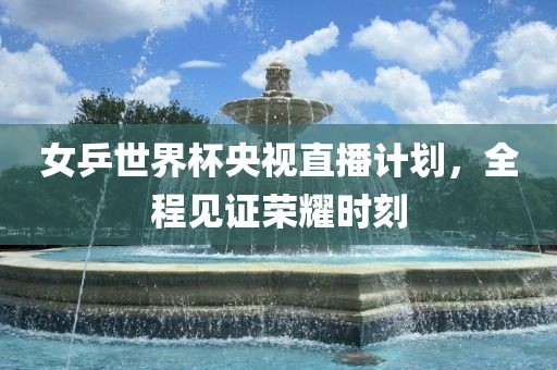 女乒世界杯央视直播计划，全程见证荣耀时刻