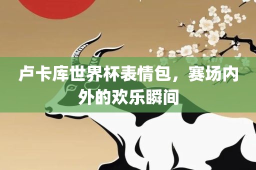 卢卡库世界杯表情包，赛场内外的欢乐瞬间