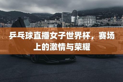 乒乓球直播女子世界杯，赛场上的激情与荣耀