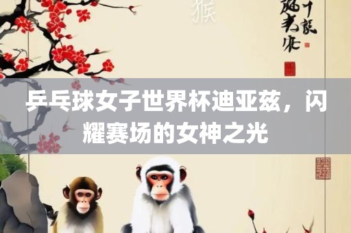 乒乓球女子世界杯迪亚兹，闪耀赛场的女神之光