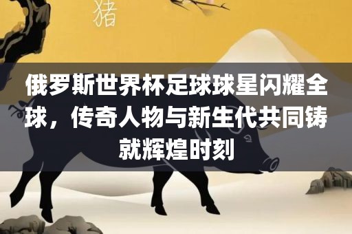 俄罗斯世界杯足球球星闪耀全球，传奇人物与新生代共同铸就辉煌时刻