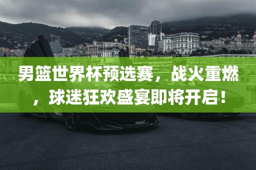 男篮世界杯预选赛，战火重燃，球迷狂欢盛宴即将开启！