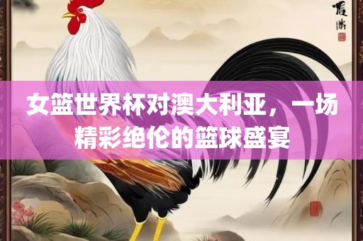 女篮世界杯对澳大利亚，一场精彩绝伦的篮球盛宴