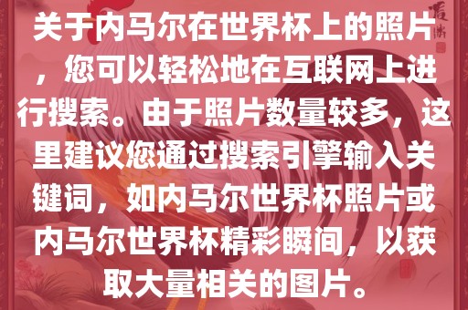 关于内马尔在世界杯上的照片，您可以轻松地在互联网上进行搜索。由于照片数量较多，这里建议您通过搜索引擎输入关键词，如内马尔世界杯照片或内马尔世界杯精彩瞬间，以获取大量相关的图片。