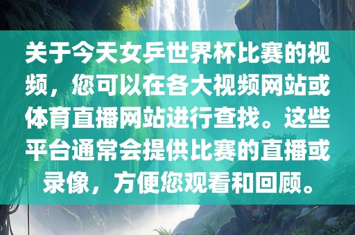 关于今天女乒世界杯比赛的视频，您可以在各大视频网站或体育直播网站进行查找。这些平台通常会提供比赛的直播或录像，方便您观看和回顾。