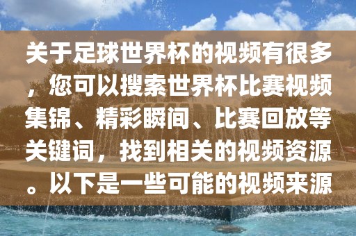关于足球世界杯的视频有很多，您可以搜索世界杯比赛视频集锦、精彩瞬间、比赛回放等关键词，找到相关的视频资源。以下是一些可能的视频来源
