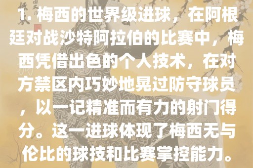 1. 梅西的世界级进球，在阿根廷对战沙特阿拉伯的比赛中，梅西凭借出色的个人技术，在对方禁区内巧妙地晃过防守球员，以一记精准而有力的射门得分。这一进球体现了梅西无与伦比的球技和比赛掌控能力。