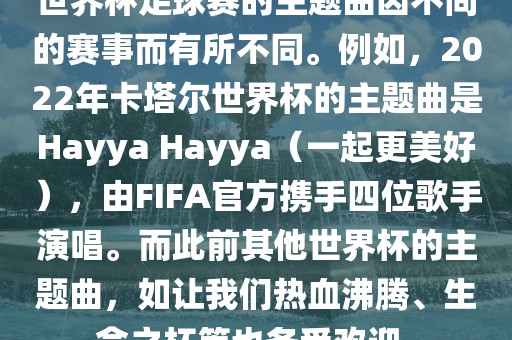 世界杯足球赛的主题曲因不同的赛事而有所不同。例如，2022年卡塔尔世界杯的主题曲是Hayya Hayya（一起更美好），由FIFA官方携手四位歌手演唱。而此前其他世界杯的主题曲，如让我们热血沸腾、生命之杯等也备受欢迎。