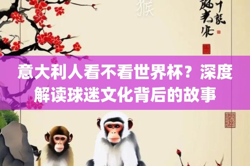 意大利人看不看世界杯？深度解读球迷文化背后的故事