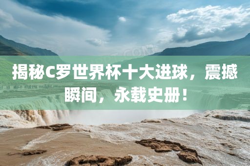 揭秘C罗世界杯十大进球，震撼瞬间，永载史册！