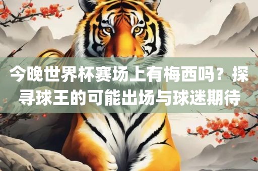 今晚世界杯赛场上有梅西吗？探寻球王的可能出场与球迷期待