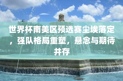 世界杯南美区预选赛尘埃落定，强队格局重塑，悬念与期待并存