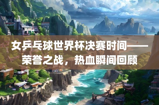 女乒乓球世界杯决赛时间——荣誉之战，热血瞬间回顾