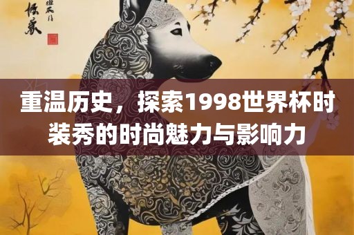 重温历史，探索1998世界杯时装秀的时尚魅力与影响力