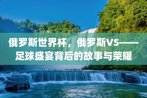 俄罗斯世界杯，俄罗斯VS——足球盛宴背后的故事与荣耀