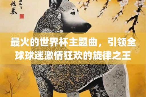 最火的世界杯主题曲，引领全球球迷激情狂欢的旋律之王