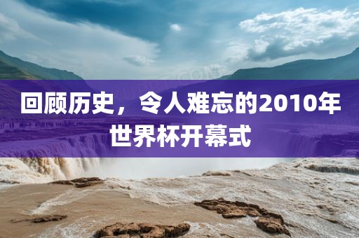 回顾历史，令人难忘的2010年世界杯开幕式