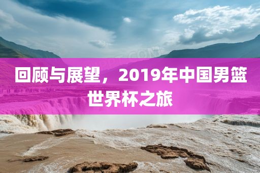 回顾与展望，2019年中国男篮世界杯之旅