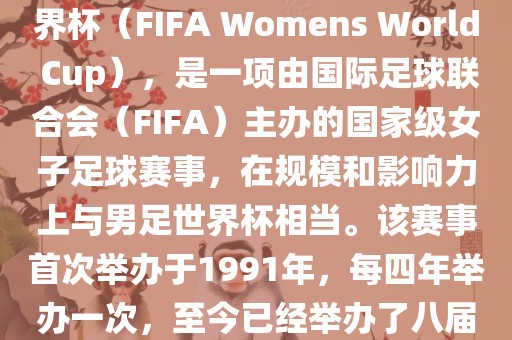 女世界杯，即国际足联女子世界杯（FIFA Womens World Cup），是一项由国际足球联合会（FIFA）主办的国家级女子足球赛事，在规模和影响力上与男足世界杯相当。该赛事首次举办于1991年，每四年举办一次，至今已经举办了八届。