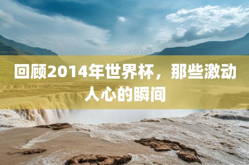 回顾2014年世界杯，那些激动人心的瞬间