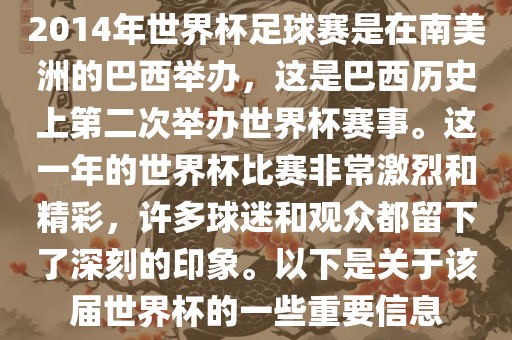 2014年世界杯足球赛是在南美洲的巴西举办，这是巴西历史上第二次举办世界杯赛事。这一年的世界杯比赛非常激烈和精彩，许多球迷和观众都留下了深刻的印象。以下是关于该届世界杯的一些重要信息
