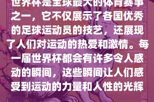 世界杯是全球最大的体育赛事之一，它不仅展示了各国优秀的足球运动员的技艺，还展现了人们对运动的热爱和激情。每一届世界杯都会有许多令人感动的瞬间，这些瞬间让人们感受到运动的力量和人性的光辉。