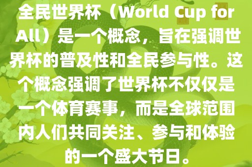 全民世界杯（World Cup for All）是一个概念，旨在强调世界杯的普及性和全民参与性。这个概念强调了世界杯不仅仅是一个体育赛事，而是全球范围内人们共同关注、参与和体验的一个盛大节日。