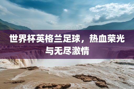 世界杯英格兰足球，热血荣光与无尽激情