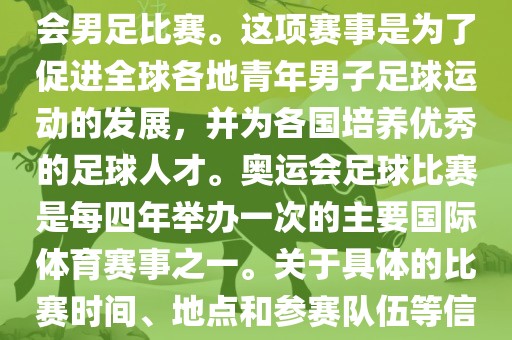 奥运足球世界杯通常指的是国际足联组织的U-23男子足球锦标赛，也就是人们常说的奥运会男足比赛。这项赛事是为了促进全球各地青年男子足球运动的发展，并为各国培养优秀的足球人才。奥运会足球比赛是每四年举办一次的主要国际体育赛事之一。关于具体的比赛时间、地点和参赛队伍等信息，可以关注国际足联的官方网站或者各大体育新闻网站以获取最新资讯。