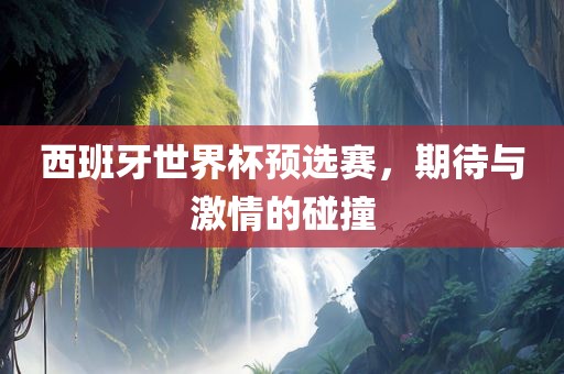 西班牙世界杯预选赛，期待与激情的碰撞
