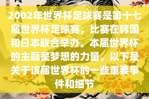 2002年世界杯足球赛是第十七届世界杯足球赛，比赛在韩国和日本联合举办。本届世界杯的主题是梦想的力量。以下是关于该届世界杯的一些重要事件和细节