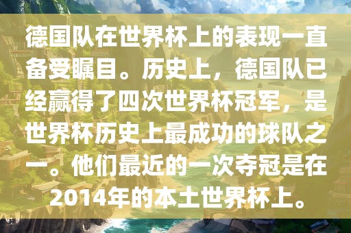 德国队在世界杯上的表现一直备受瞩目。历史上，德国队已经赢得了四次世界杯冠军，是世界杯历史上最成功的球队之一。他们最近的一次夺冠是在2014年的本土世界杯上。
