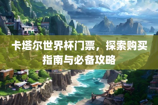 卡塔尔世界杯门票，探索购买指南与必备攻略