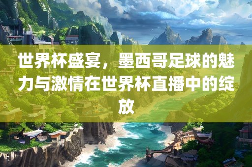 世界杯盛宴，墨西哥足球的魅力与激情在世界杯直播中的绽放