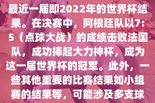关于世界杯的结果，可以提供最近一届即2022年的世界杯结果。在决赛中，阿根廷队以7:5（点球大战）的成绩击败法国队，成功捧起大力神杯，成为这一届世界杯的冠军。此外，一些其他重要的比赛结果如小组赛的结果等，可能涉及多支球队并且需要更详细的信息。