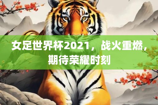女足世界杯2021，战火重燃，期待荣耀时刻