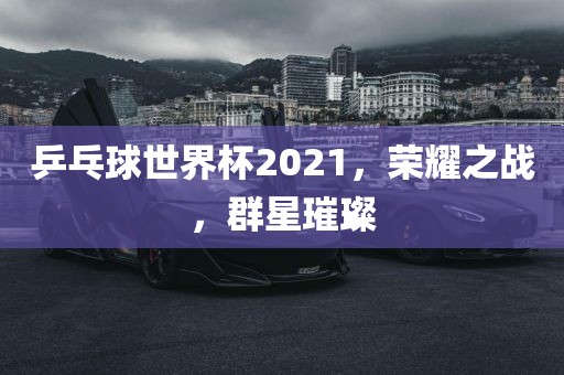乒乓球世界杯2021，荣耀之战，群星璀璨