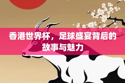 香港世界杯，足球盛宴背后的故事与魅力