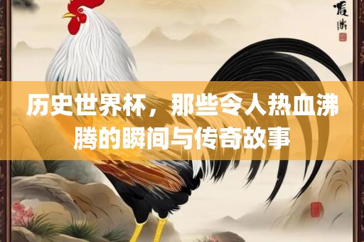 历史世界杯，那些令人热血沸腾的瞬间与传奇故事