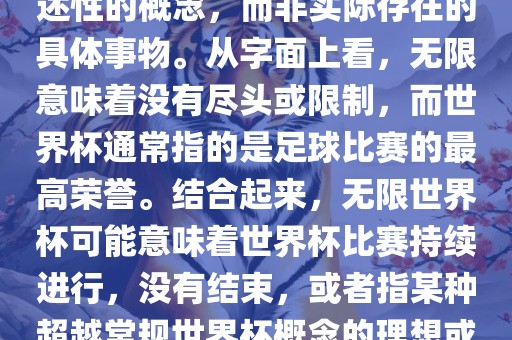 无限世界杯可能指的是一种描述性的概念，而非实际存在的具体事物。从字面上看，无限意味着没有尽头或限制，而世界杯通常指的是足球比赛的最高荣誉。结合起来，无限世界杯可能意味着世界杯比赛持续进行，没有结束，或者指某种超越常规世界杯概念的理想或愿景。
