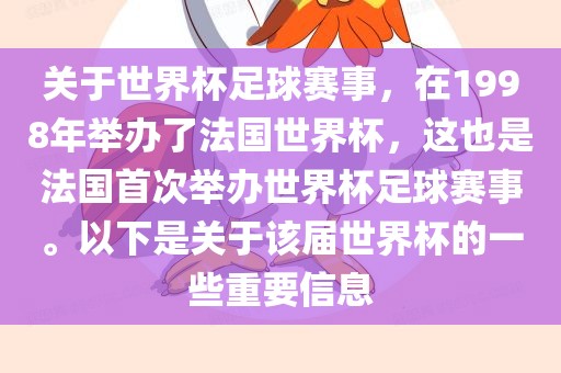 关于世界杯足球赛事，在1998年举办了法国世界杯，这也是法国首次举办世界杯足球赛事。以下是关于该届世界杯的一些重要信息